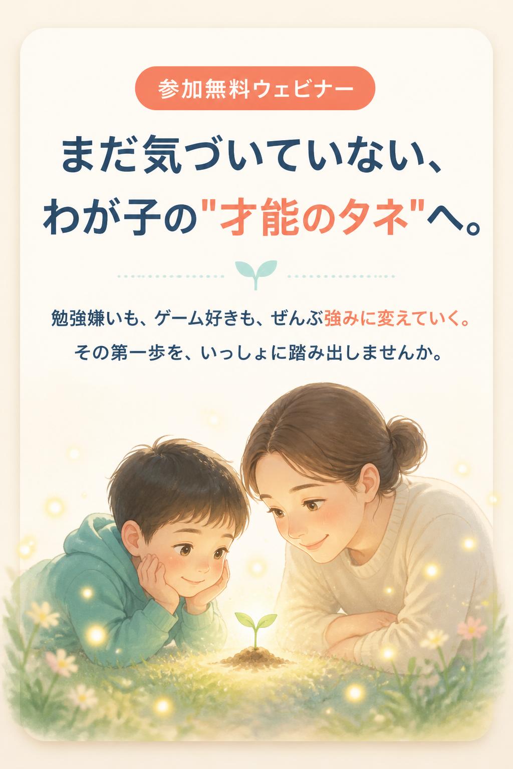 参加無料ウェビナー
まだ気づいていない、
わが子の"才能のタネ"へ。
勉強嫌いも、ゲーム好きも、ぜんぶ強みに変えていく。
その第一歩を、いっしょに踏み出しませんか。