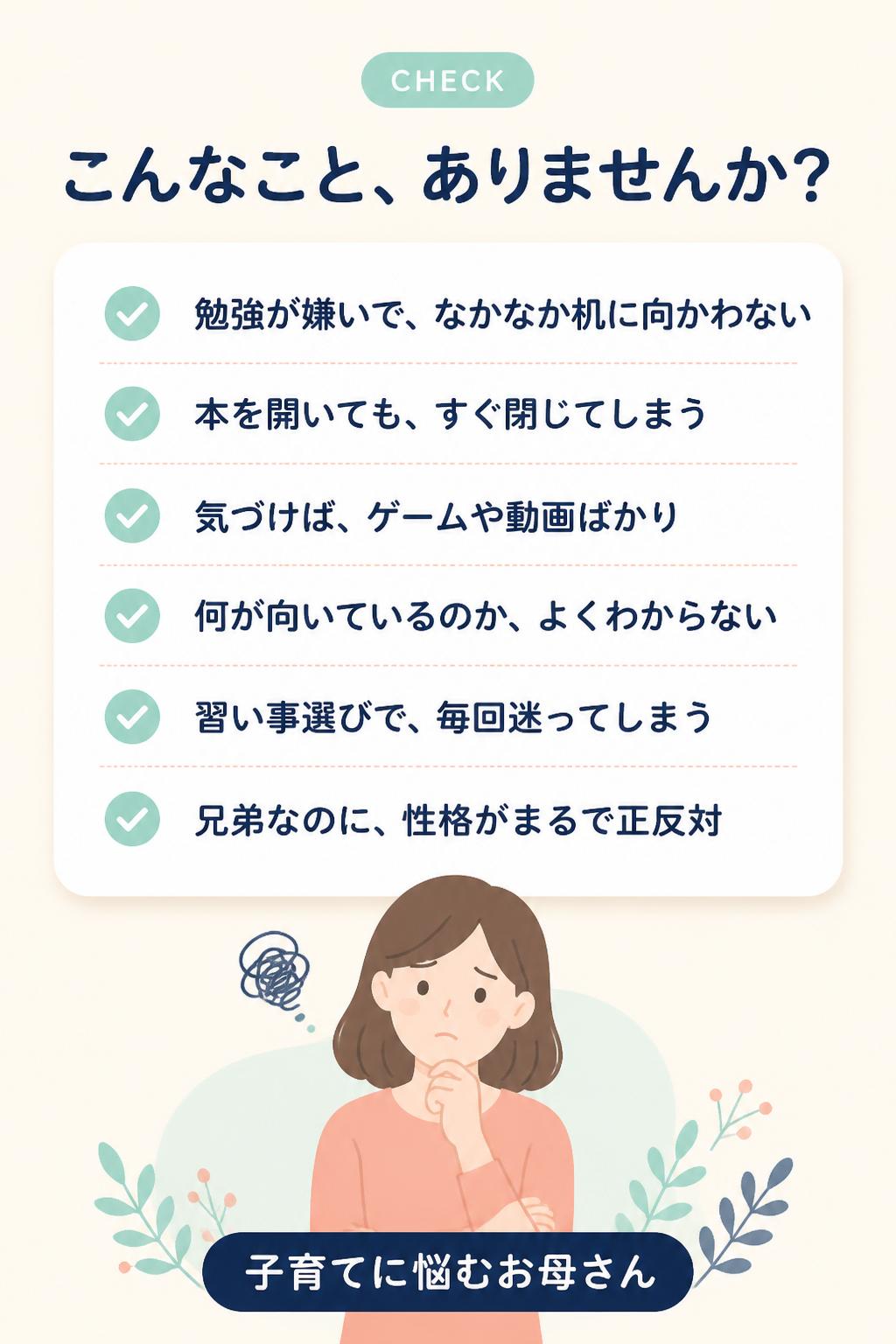 CHECK
こんなこと、ありませんか？
✓
勉強が嫌いで、なかなか机に向かわない
✓
本を開いても、すぐ閉じてしまう
✓
気づけば、ゲームや動画ばかり
✓
何が向いているのか、よくわからない
✓
習い事選びで、毎回迷ってしまう
✓
兄弟なのに、性格がまるで正反対
子育てに悩むお母さん