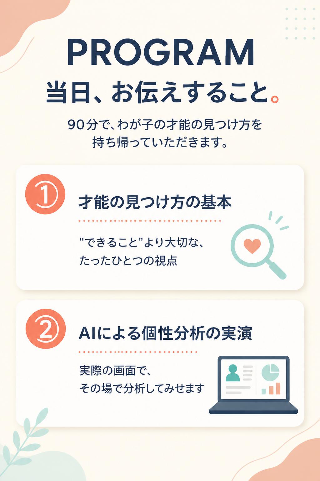 PROGRAM
当日、お伝えすること。
90分で、わが子の才能の見つけ方を持ち帰っていただきます。

①
才能の見つけ方の基本
"できること"より大切な、たったひとつの視点
②
AIによる個性分析の実演
実際の画面で、その場で分析してみせます