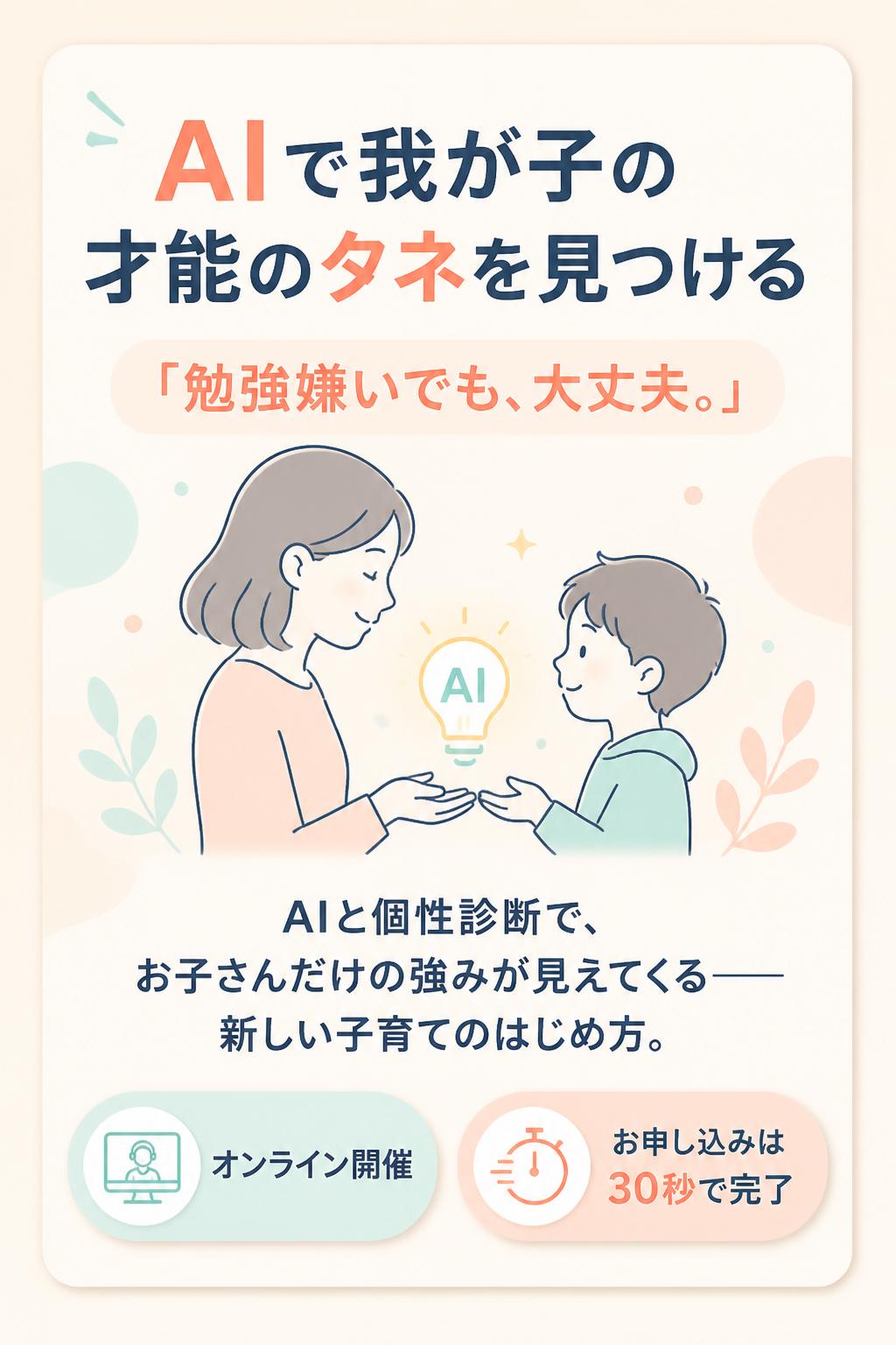 AIで我が子の
才能のタネを見つける

「勉強嫌いでも、大丈夫。」

AIと個性診断で、
お子さんだけの強みが見えてくる——
新しい子育てのはじめ方。

オンライン開催／お申し込みは30秒で完了
