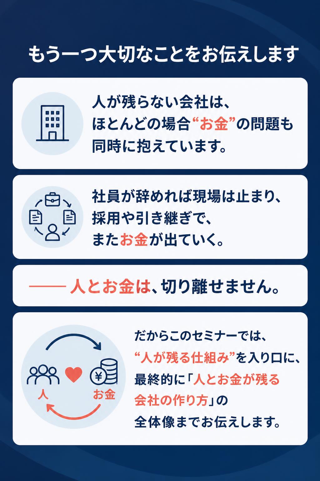 もう一つ大切なことをお伝えします
人が残らない会社は、 ほとんどの場合“お金”の問題も同時に抱えています。

社員が辞めれば現場は止まり、採用や引き継ぎで、 またお金が出ていく。

——人とお金は、切り離せません。

だからこのセミナーでは、 “人が残る仕組み”を入り口に、 最終的に「人とお金が残る会社の作り方」の 全体像までお伝えします。
