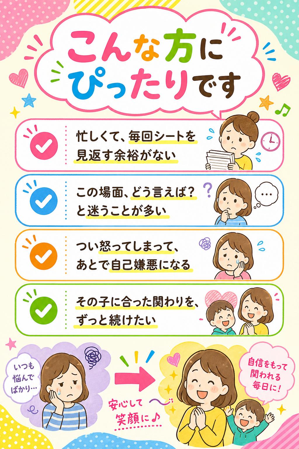 こんな方にぴったりです
忙しくて、毎回シートを見返す余裕がない
「この場面、どう言えば？」と迷うことが多い
つい怒ってしまって、あとで自己嫌悪になる
その子に合った関わりを、ずっと続けたい