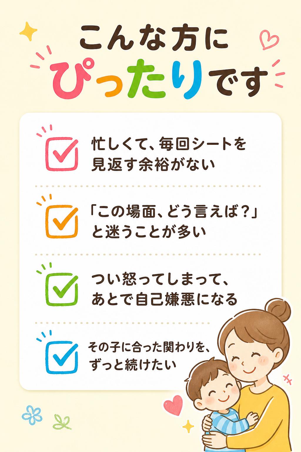 こんな方にぴったりです
忙しくて、毎回シートを見返す余裕がない
「この場面、どう言えば？」と迷うことが多い
つい怒ってしまって、あとで自己嫌悪になる
その子に合った関わりを、ずっと続けたい