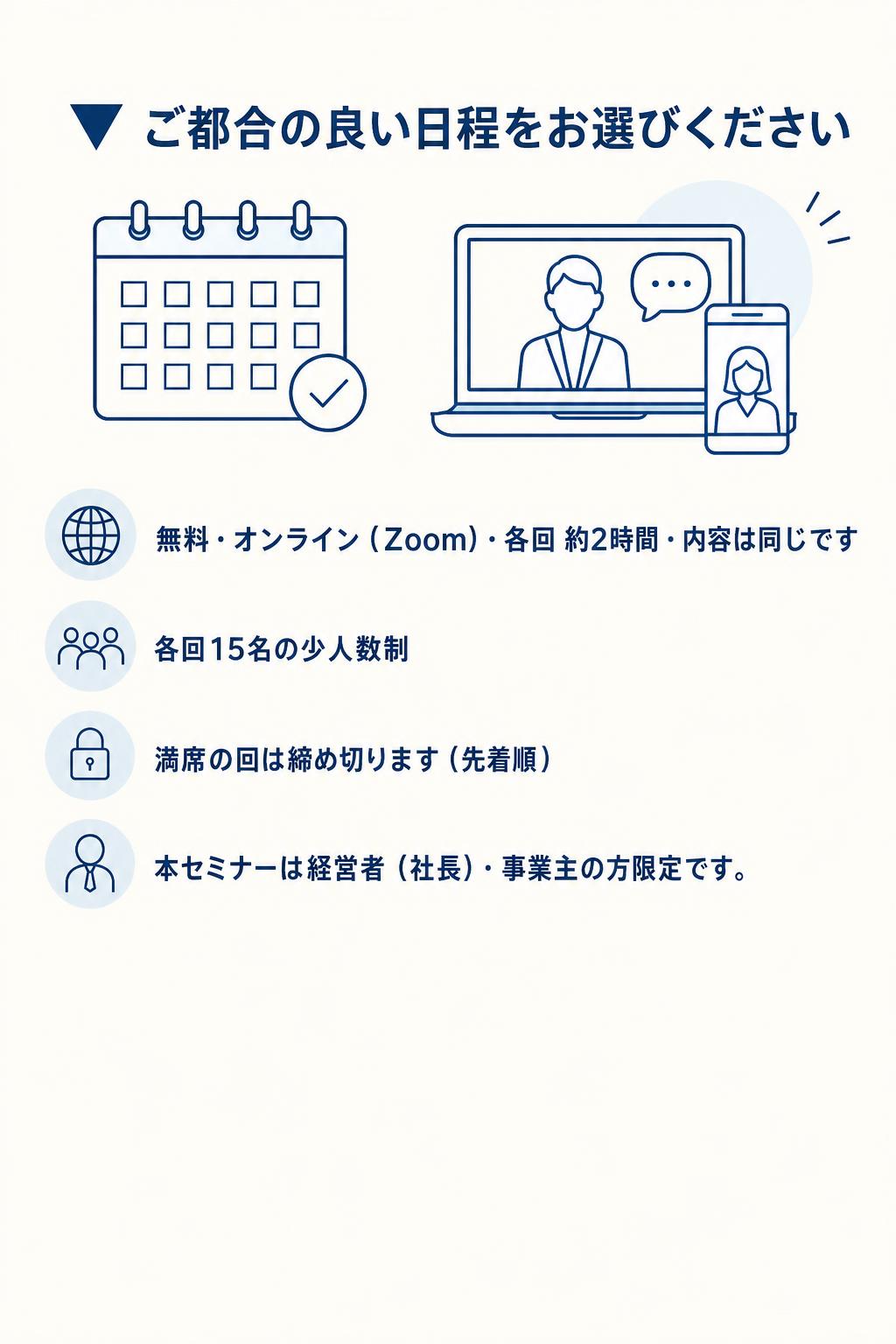 ▼ ご都合の良い日程をお選びください 無料・オンライン（Zoom）・各回 約2時間・内容は同じです 各回15名の少人数制／満席の回は締め切ります（先着順） 本セミナーは経営者（社長）・事業主の方限定です


