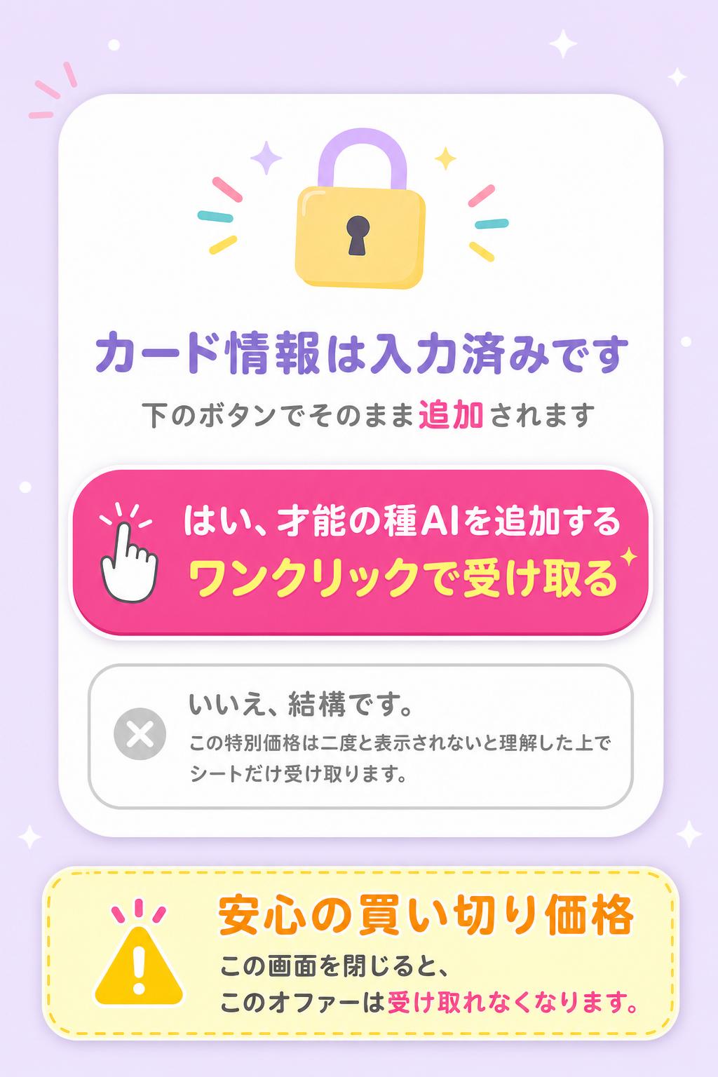 ※ カード情報は入力済み。下のボタンでそのまま追加されます
はい、才能の種AIを追加する
▶ ワンクリックで受け取る
いいえ、結構です。この特別価格は二度と表示されないと理解した上で、シートだけ受け取ります。
🔒 安心の買い切り価格。
この画面を閉じると、このオファーは受け取れなくなります。