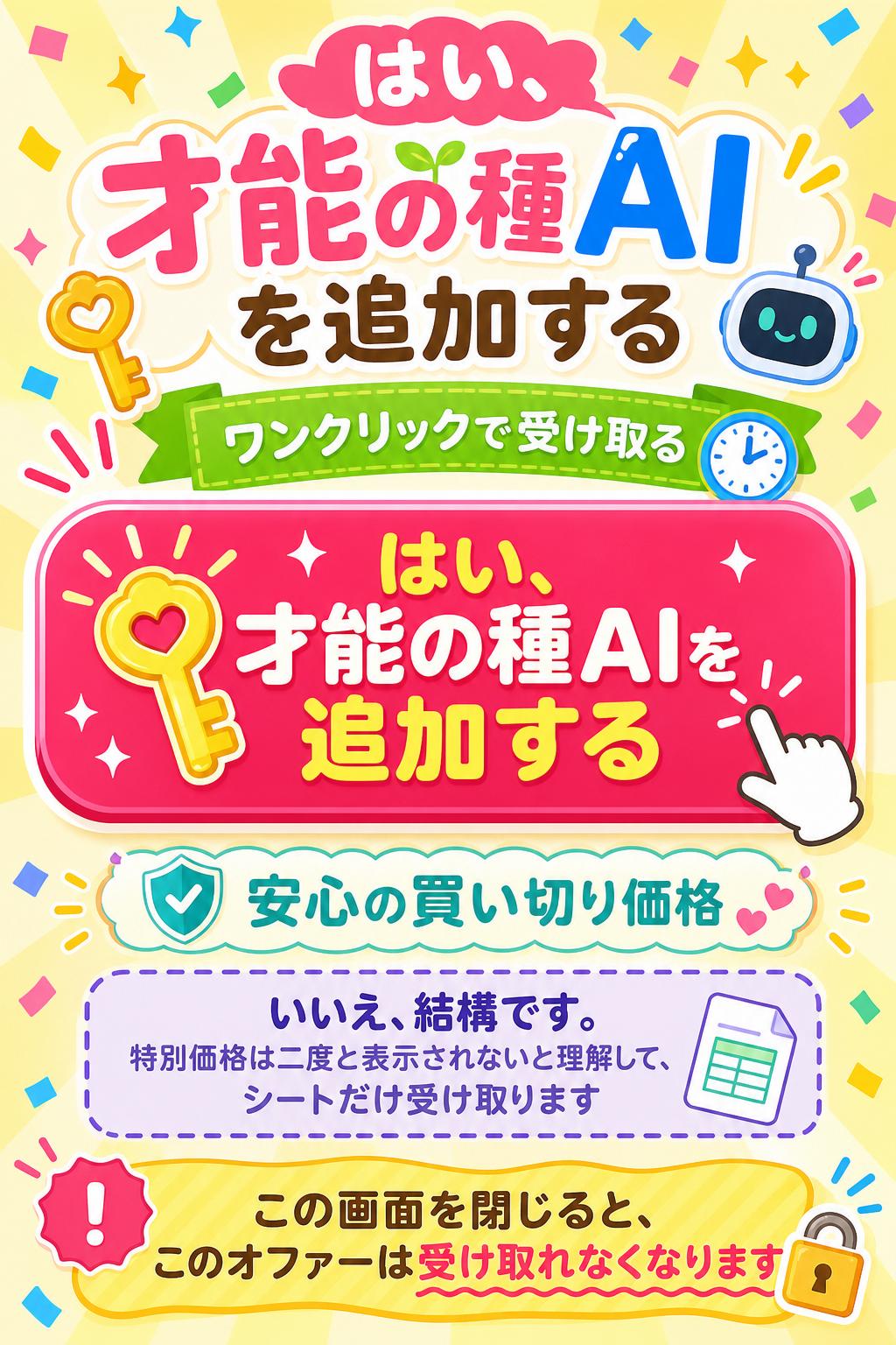 はい、才能の種AIを追加する
▶ ワンクリックで受け取る
いいえ、結構です。この特別価格は二度と表示されないと理解した上で、シートだけ受け取ります。
🔒 安心の買い切り価格。
この画面を閉じると、このオファーは受け取れなくなります。