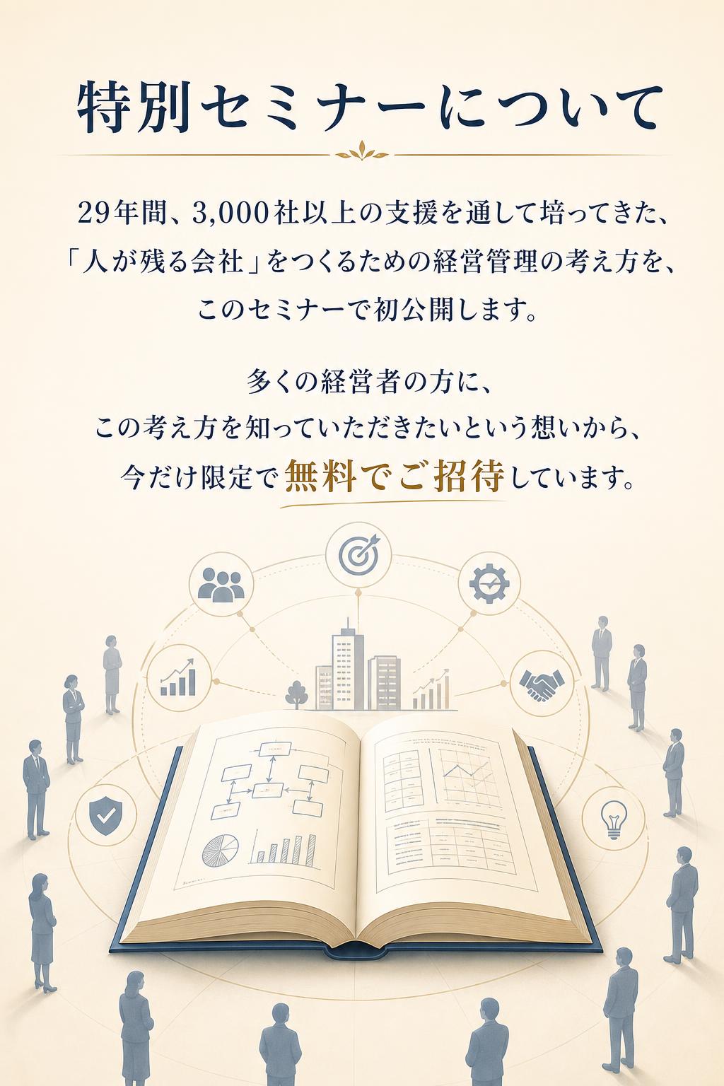特別セミナーについて
29年間、3,000社以上の支援を通して培ってきた、 「人が残る会社」をつくるための経営管理の考え方を、 このセミナーで初公開します。

多くの経営者の方に、 この考え方を知っていただきたいという想いから、 今だけ限定で無料でご招待しています。