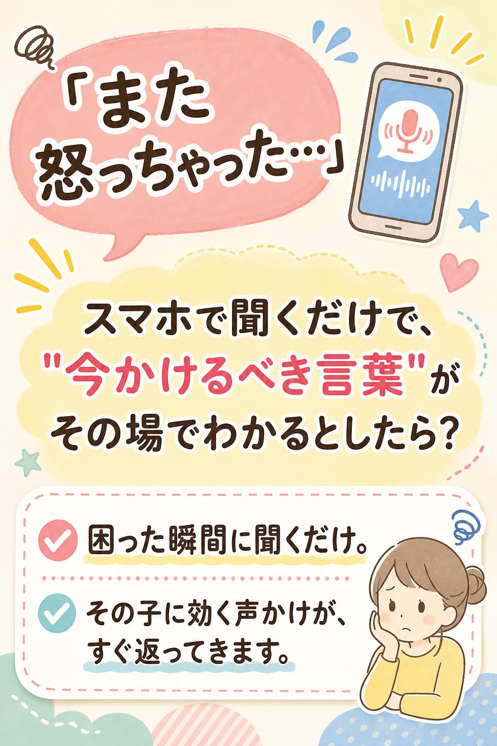 「また怒っちゃった…」の前に。
スマホで聞くだけで、
"今かけるべき言葉"が
その場でわかるとしたら？
困った瞬間に聞くだけ。
その子に効く声かけが、すぐ返ってきます。