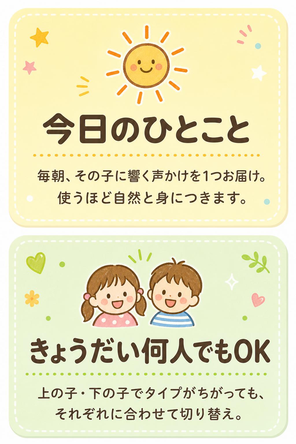 ☀️
今日のひとこと
毎朝、その子に響く声かけを1つお届け。使うほど自然と身につきます。
👧👦
きょうだい何人でもOK
上の子・下の子でタイプがちがっても、それぞれに合わせて切り替え。