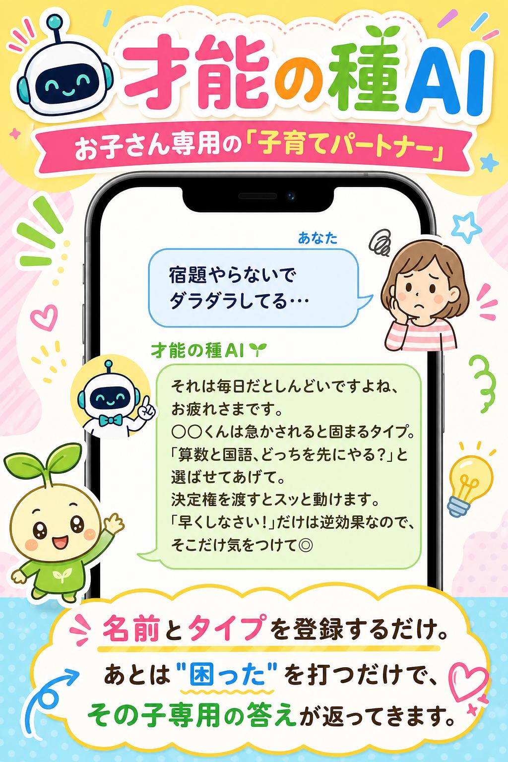 🤖 才能の種AI

お子さん専用の「子育てパートナー」

あなた
宿題やらないでダラダラしてる…

才能の種AI 🌱
それは毎日だとしんどいですよね、お疲れさまです。
◯◯くんは急かされると固まるタイプ。
「算数と国語、どっちを先にやる？」と選ばせてあげて。
決定権を渡すとスッと動けます。
「早くしなさい！」だけは逆効果なので、そこだけ気をつけて◎

名前とタイプを登録するだけ。
あとは"困った"を打つだけで、その子専用の答えが返ってきます。