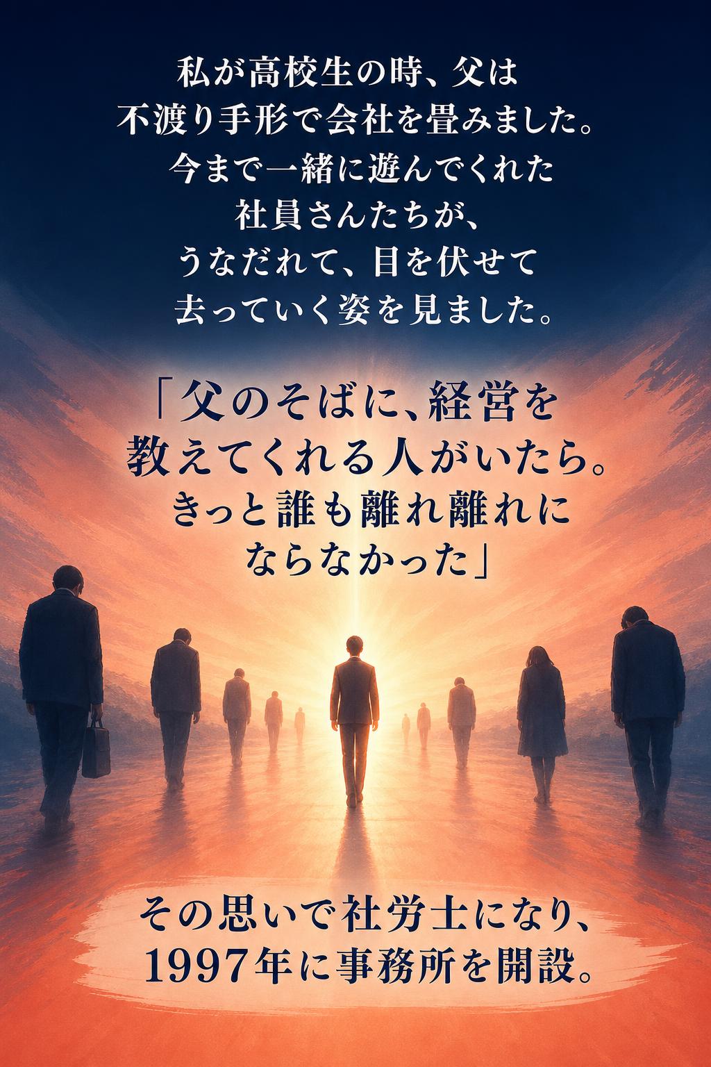 私が高校生の時、父は不渡り手形で会社を畳みました。 今まで一緒に遊んでくれた社員さんたちが、 うなだれて、目を伏せて去っていく姿を見ました。

「父のそばに、経営を教えてくれる人がいたら。 きっと誰も離れ離れにならなかった」

その思いで社労士になり、1997年に事務所を開設。