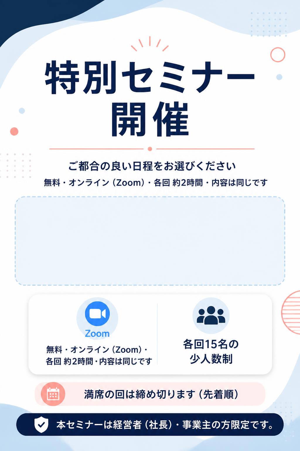 特別セミナー開催

▼ ご都合の良い日程をお選びください 無料・オンライン（Zoom）・各回 約2時間・内容は同じです 各回15名の少人数制／満席の回は締め切ります（先着順） 本セミナーは経営者（社長）・事業主の方限定です