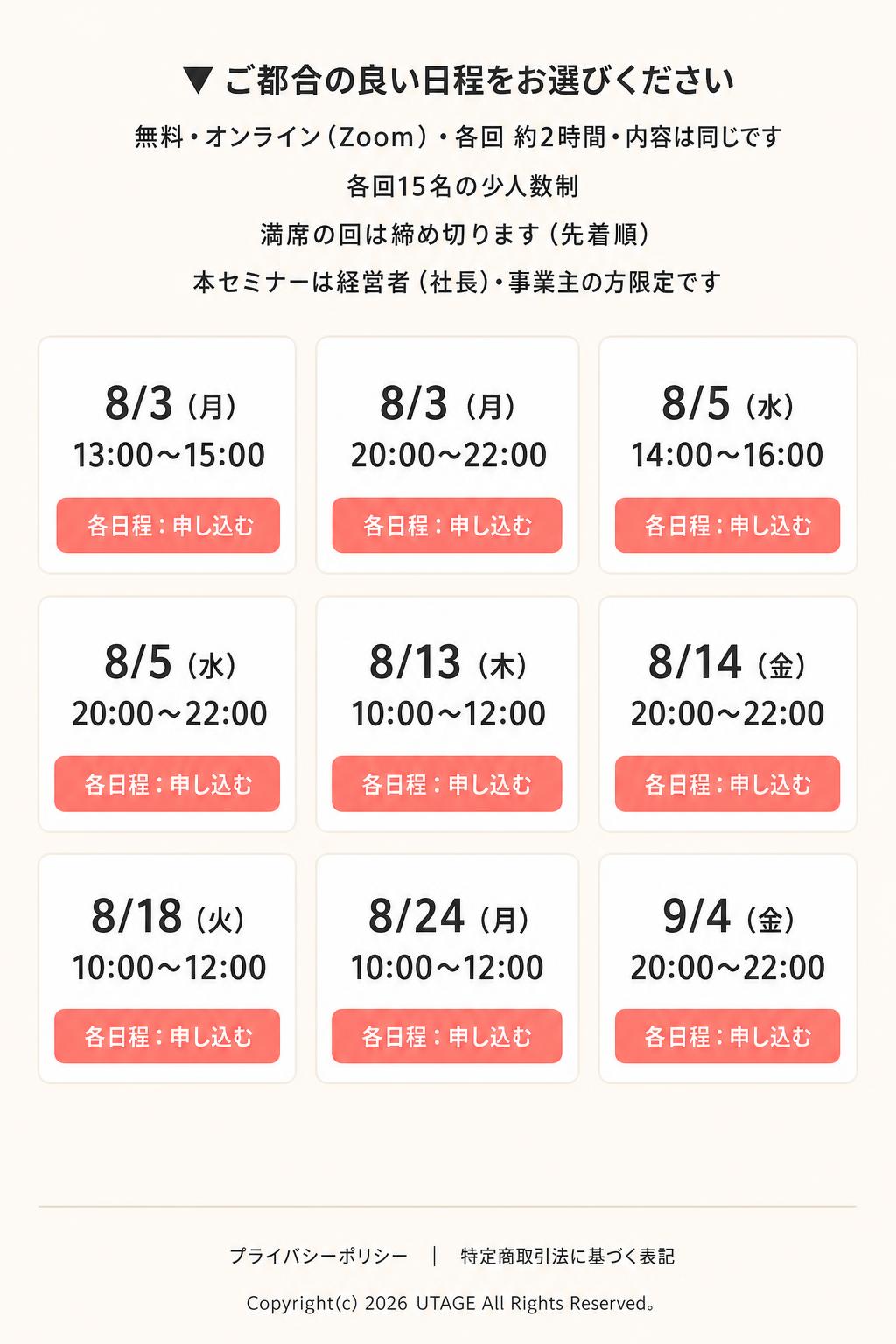 ▼ ご都合の良い日程をお選びください 無料・オンライン（Zoom）・各回 約2時間・内容は同じです 各回15名の少人数制／満席の回は締め切ります（先着順） 本セミナーは経営者（社長）・事業主の方限定です

8/3（月）13:00〜15:00
8/3（月）20:00〜22:00
8/5（水）14:00〜16:00
8/5（水）20:00〜22:00
8/13（木）10:00〜12:00
8/14（金）20:00〜22:00
8/18（火）10:00〜12:00
8/24（月）10:00〜12:00
9/4（金）20:00〜22:00

各日程：申し込む

プライバシーポリシー｜特定商取引法に基づ
