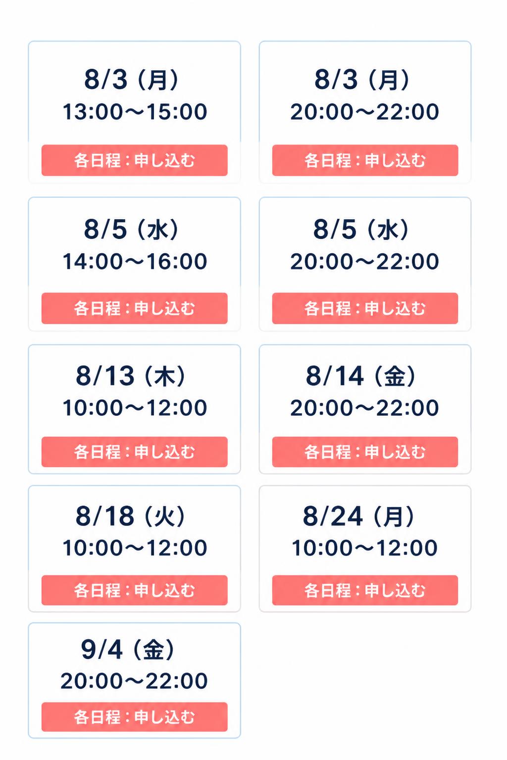 8/3（月）13:00〜15:00
8/3（月）20:00〜22:00
8/5（水）14:00〜16:00
8/5（水）20:00〜22:00
8/13（木）10:00〜12:00
8/14（金）20:00〜22:00
8/18（火）10:00〜12:00
8/24（月）10:00〜12:00
9/4（金）20:00〜22:00

各日程：申し込む