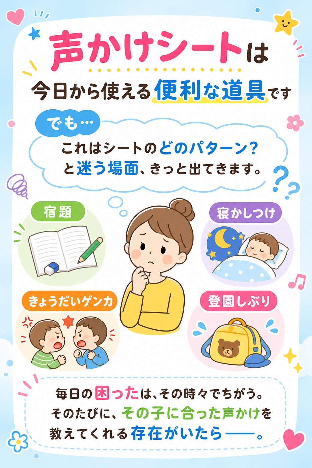 2
声かけシートは「今日から使える」便利な道具です。
でも…「これはシートのどのパターン？」と迷う場面、きっと出てきます。

宿題・寝かしつけ・きょうだいゲンカ・登園しぶり…
毎日の"困った"は、その時々でちがう。
そのたびに、その子に合った声かけを教えてくれる存在がいたら——。
