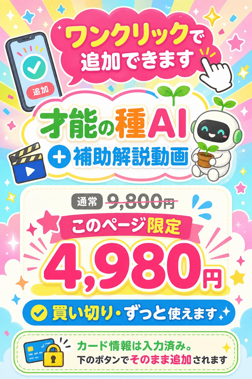 ワンクリックで追加できます
才能の種AI
（＋補助解説動画）
通常 9,800円（買い切り）が
このページ限定 4,980円
買い切り・ずっと使えます
※ カード情報は入力済み。下のボタンでそのまま追加されます