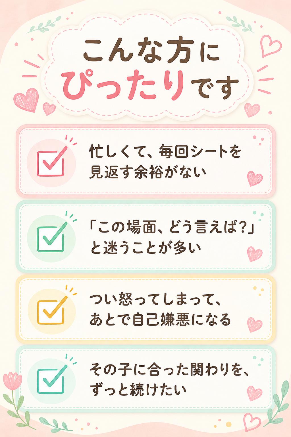 こんな方にぴったりです
忙しくて、毎回シートを見返す余裕がない
「この場面、どう言えば？」と迷うことが多い
つい怒ってしまって、あとで自己嫌悪になる
その子に合った関わりを、ずっと続けたい