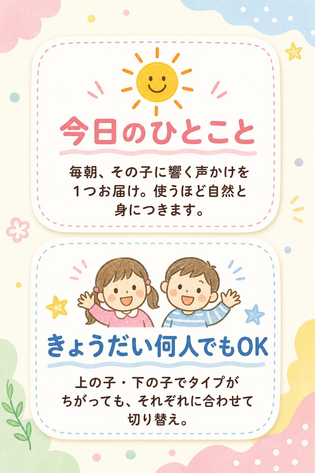 ☀️
今日のひとこと
毎朝、その子に響く声かけを1つお届け。使うほど自然と身につきます。
👧👦
きょうだい何人でもOK
上の子・下の子でタイプがちがっても、それぞれに合わせて切り替え。