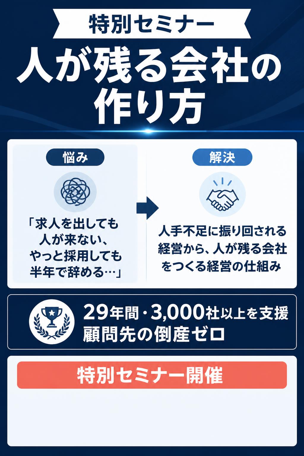 特別セミナー
「求人を出しても人が来ない、やっと採用しても半年で辞める…」

人手不足に振り回される経営から、 人が残る会社をつくる経営の仕組み

人が残る会社の作り方

29年間・3,000社以上を支援・顧問先の倒産ゼロ

特別セミナー開催