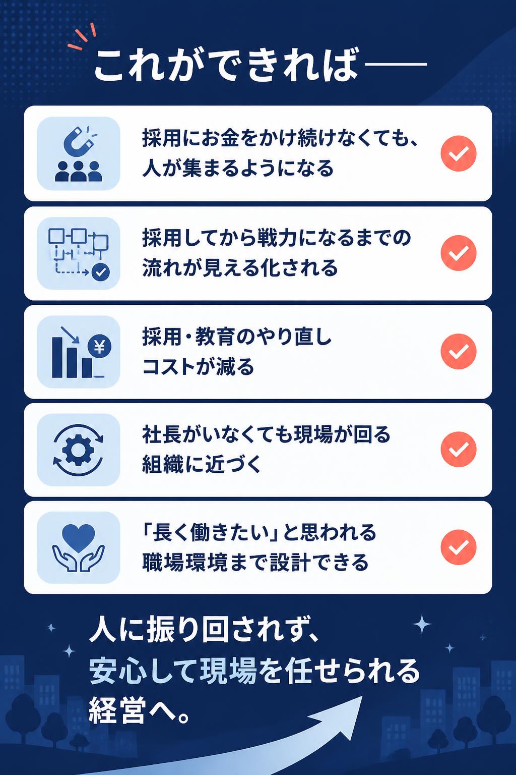 これができれば——

採用にお金をかけ続けなくても、人が集まるようになる
採用してから戦力になるまでの流れが見える化される
採用・教育のやり直しコストが減る
社長がいなくても現場が回る組織に近づく
「長く働きたい」と思われる職場環境まで設計できる

人に振り回されず、安心して現場を任せられる経営へ。