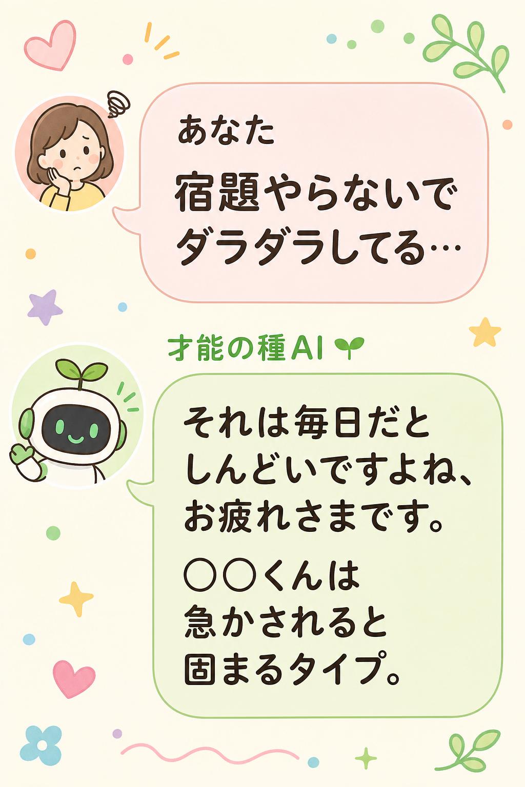 あなた
宿題やらないでダラダラしてる…
才能の種AI 🌱
それは毎日だとしんどいですよね、お疲れさまです。
◯◯くんは急かされると固まるタイプ。