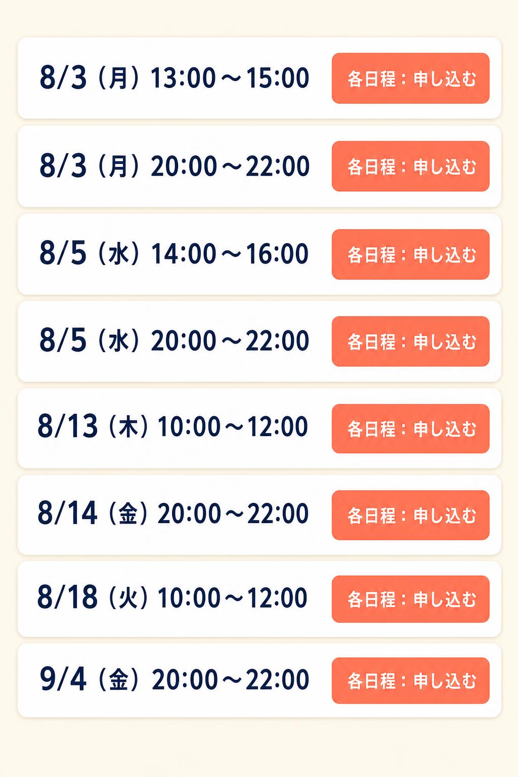 8/3（月）13:00〜15:00
8/3（月）20:00〜22:00
8/5（水）14:00〜16:00
8/5（水）20:00〜22:00
8/13（木）10:00〜12:00
8/14（金）20:00〜22:00
8/18（火）10:00〜12:00
8/24（月）10:00〜12:00
9/4（金）20:00〜22:00

各日程：申し込む