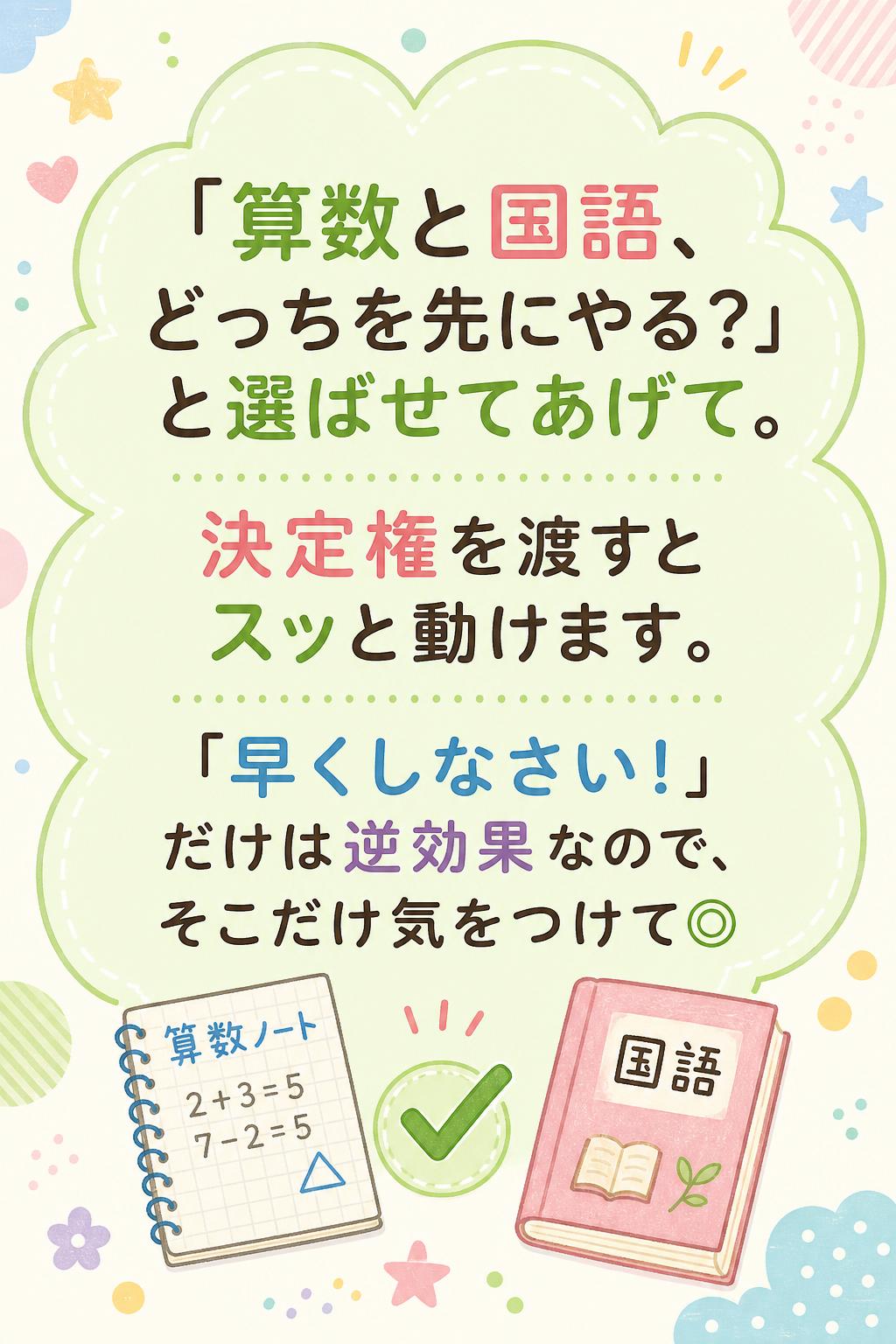 「算数と国語、どっちを先にやる？」と選ばせてあげて。
決定権を渡すとスッと動けます。
「早くしなさい！」だけは逆効果なので、そこだけ気をつけて◎