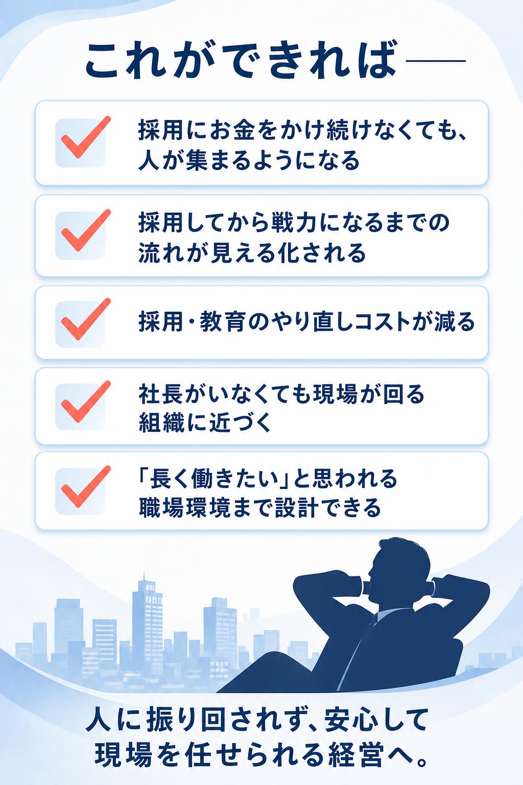 これができれば——

採用にお金をかけ続けなくても、人が集まるようになる
採用してから戦力になるまでの流れが見える化される
採用・教育のやり直しコストが減る
社長がいなくても現場が回る組織に近づく
「長く働きたい」と思われる職場環境まで設計できる

人に振り回されず、安心して現場を任せられる経営へ。