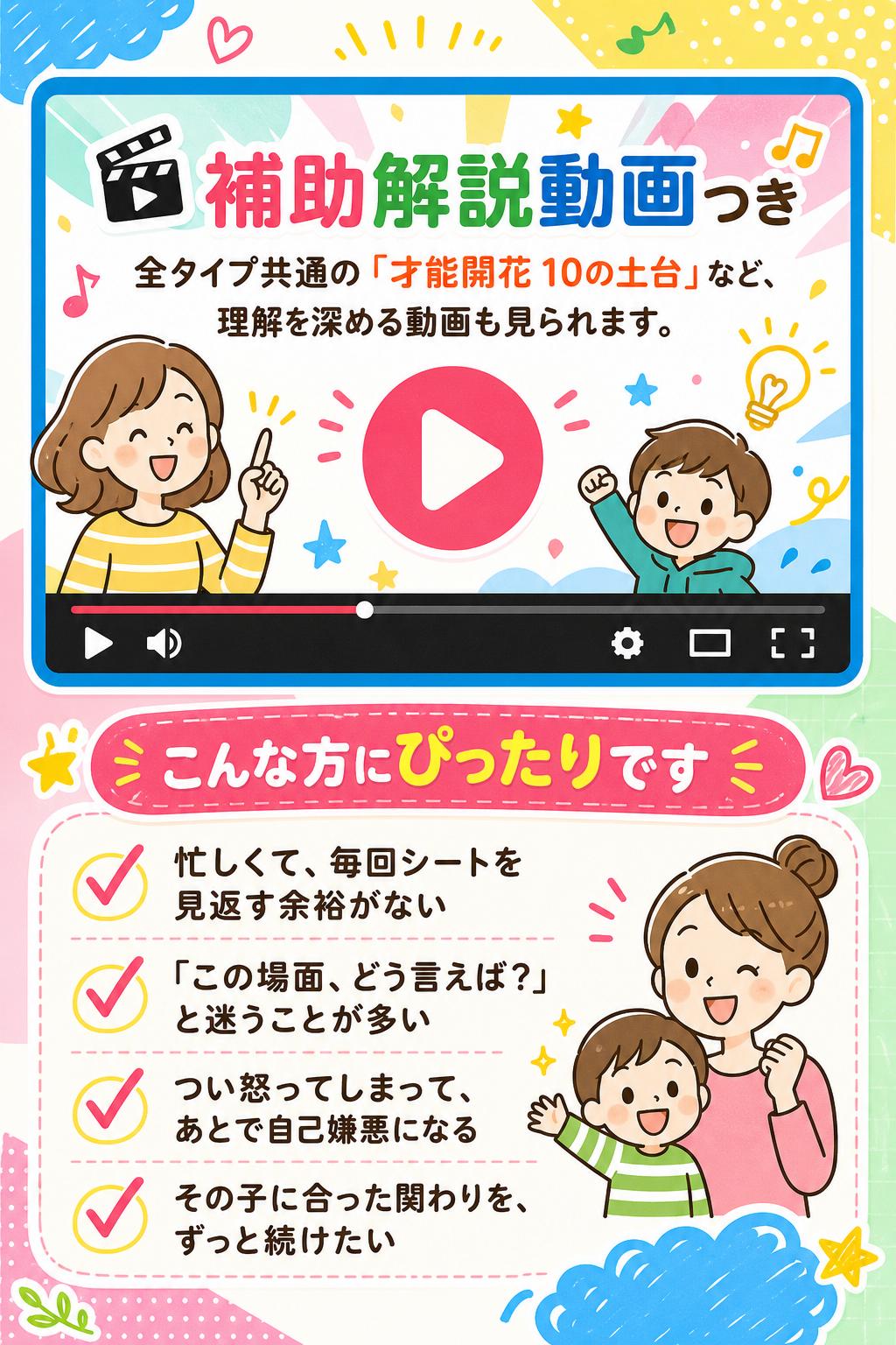 🎬
補助解説動画つき
全タイプ共通の「才能開花 10の土台」など、理解を深める動画も見られます。
こんな方にぴったりです
忙しくて、毎回シートを見返す余裕がない
「この場面、どう言えば？」と迷うことが多い
つい怒ってしまって、あとで自己嫌悪になる
その子に合った関わりを、ずっと続けたい