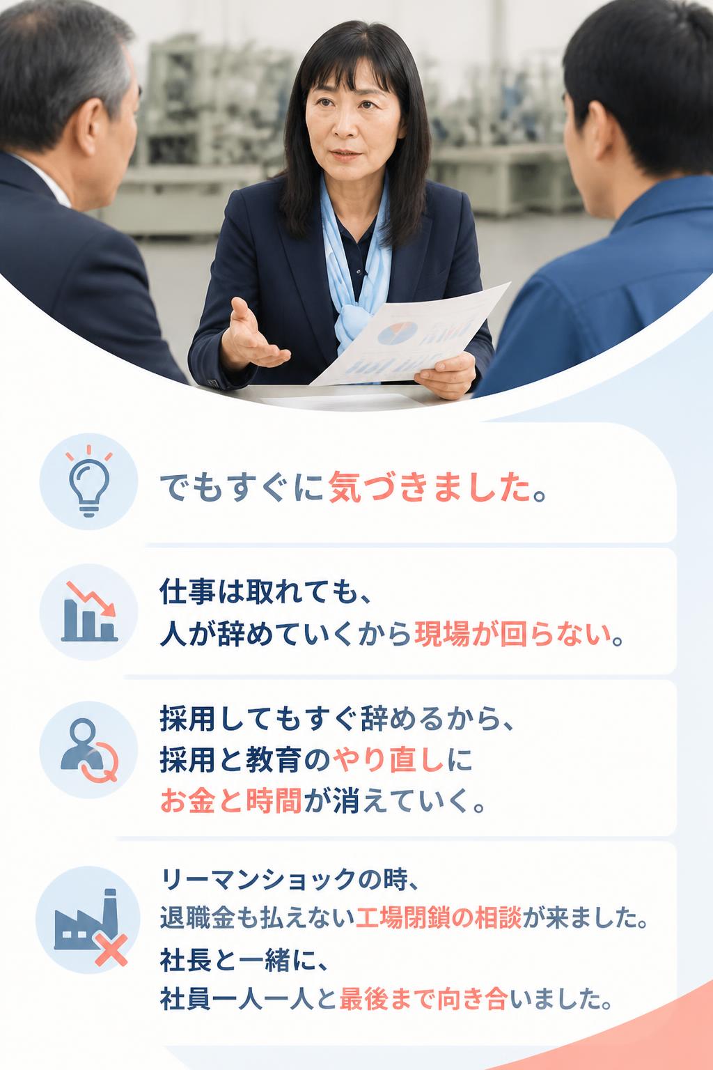 でもすぐに気づきました。

仕事は取れても、 人が辞めていくから現場が回らない。

採用してもすぐ辞めるから、 採用と教育のやり直しにお金と時間が消えていく。

リーマンショックの時、 退職金も払えない工場閉鎖の相談が来ました。 社長と一緒に、社員一人一人と最後まで向き合いました。