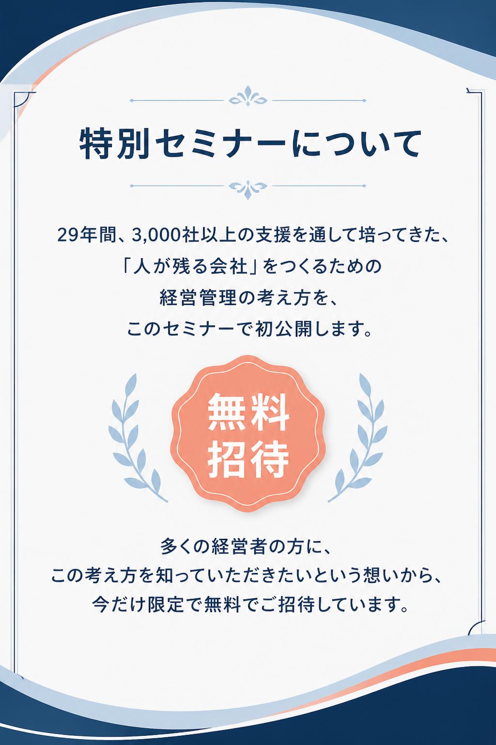 特別セミナーについて
29年間、3,000社以上の支援を通して培ってきた、 「人が残る会社」をつくるための経営管理の考え方を、 このセミナーで初公開します。

多くの経営者の方に、 この考え方を知っていただきたいという想いから、 今だけ限定で無料でご招待しています。