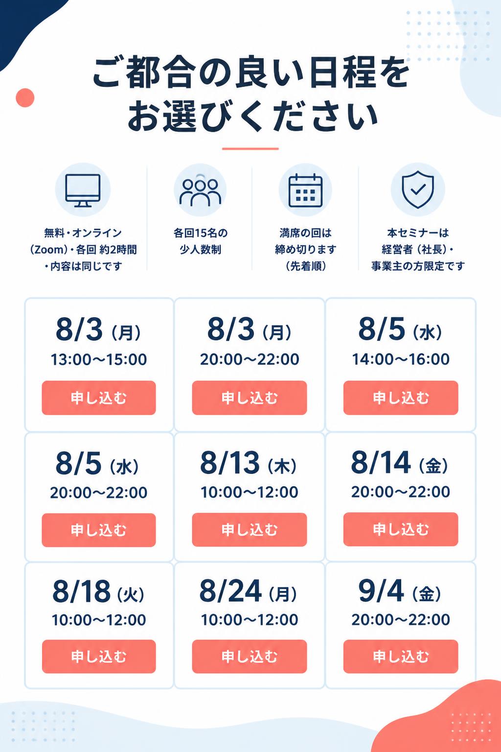 ▼ ご都合の良い日程をお選びください 無料・オンライン（Zoom）・各回 約2時間・内容は同じです 各回15名の少人数制／満席の回は締め切ります（先着順） 本セミナーは経営者（社長）・事業主の方限定です

8/3（月）13:00〜15:00
8/3（月）20:00〜22:00
8/5（水）14:00〜16:00
8/5（水）20:00〜22:00
8/13（木）10:00〜12:00
8/14（金）20:00〜22:00
8/18（火）10:00〜12:00
8/24（月）10:00〜12:00
9/4（金）20:00〜22:00

各日程：申し込む