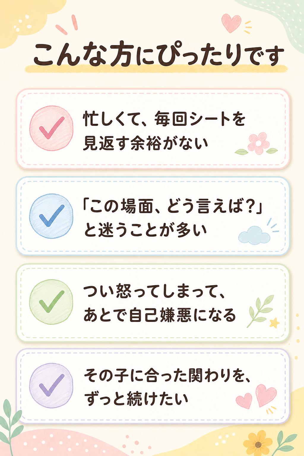 こんな方にぴったりです
忙しくて、毎回シートを見返す余裕がない
「この場面、どう言えば？」と迷うことが多い
つい怒ってしまって、あとで自己嫌悪になる
その子に合った関わりを、ずっと続けたい