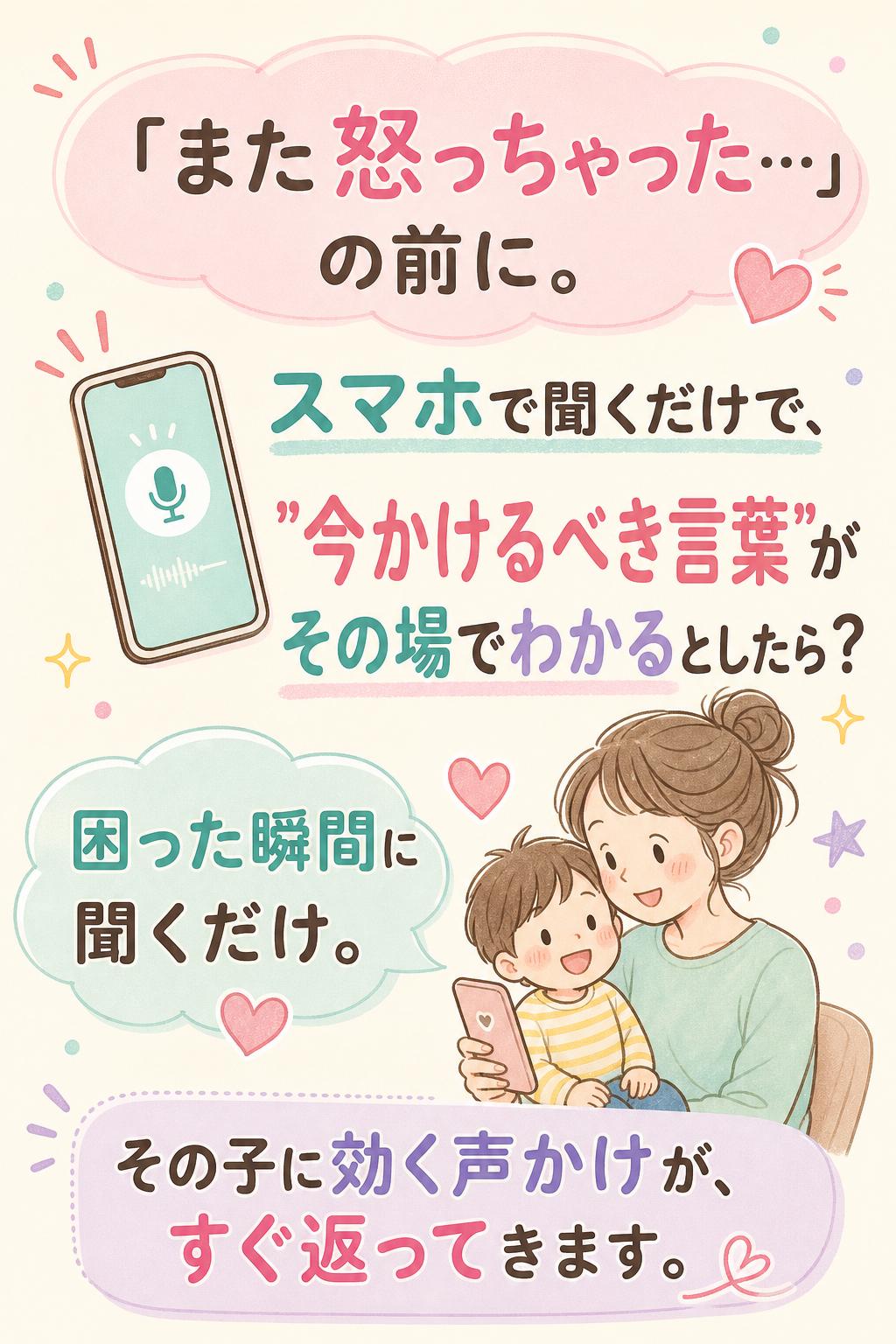 「また怒っちゃった…」の前に。
スマホで聞くだけで、
"今かけるべき言葉"が
その場でわかるとしたら？
困った瞬間に聞くだけ。
その子に効く声かけが、すぐ返ってきます。