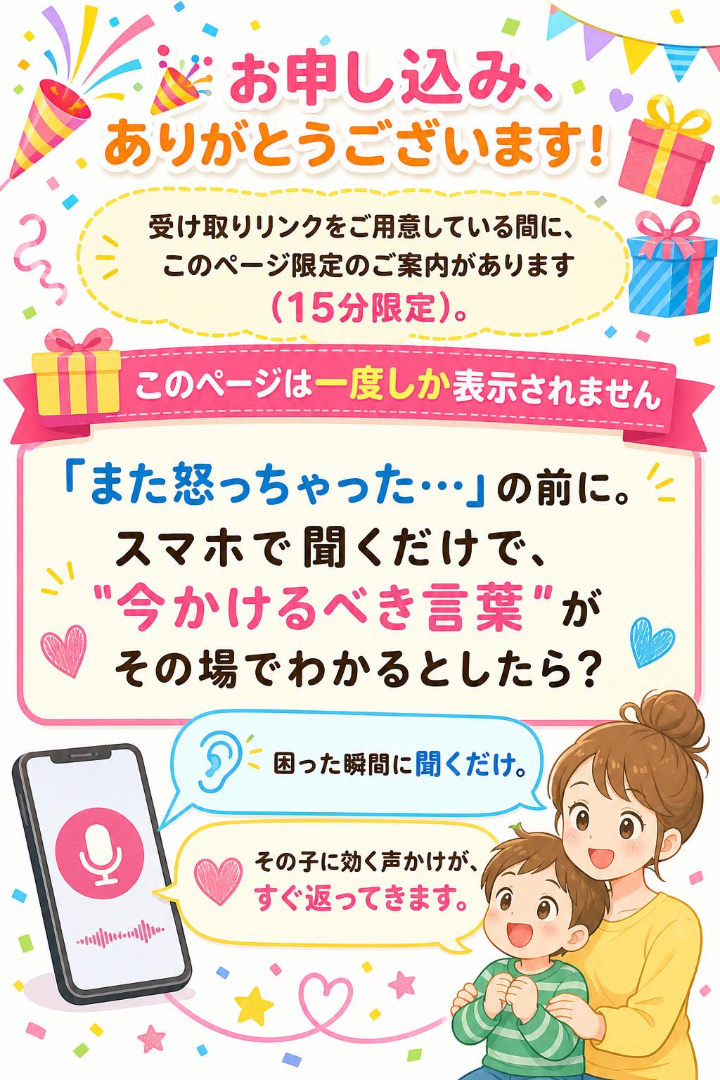 🎉 お申し込み、ありがとうございます！
受け取りリンクをご用意している間に、このページ限定のご案内があります（15分限定）。

🎁 このページは一度しか表示されません

「また怒っちゃった…」の前に。
スマホで聞くだけで、
"今かけるべき言葉"が
その場でわかるとしたら？

困った瞬間に聞くだけ。
その子に効く声かけが、すぐ返ってきます。