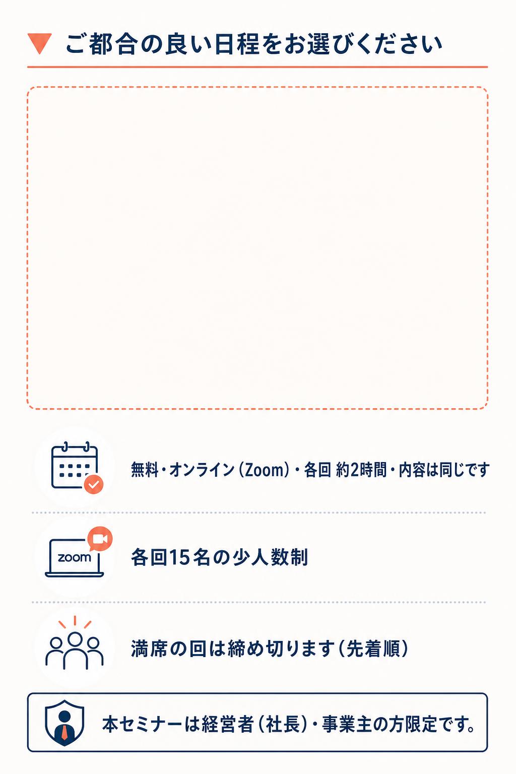 ▼ ご都合の良い日程をお選びください 無料・オンライン（Zoom）・各回 約2時間・内容は同じです 各回15名の少人数制／満席の回は締め切ります（先着順） 本セミナーは経営者（社長）・事業主の方限定です