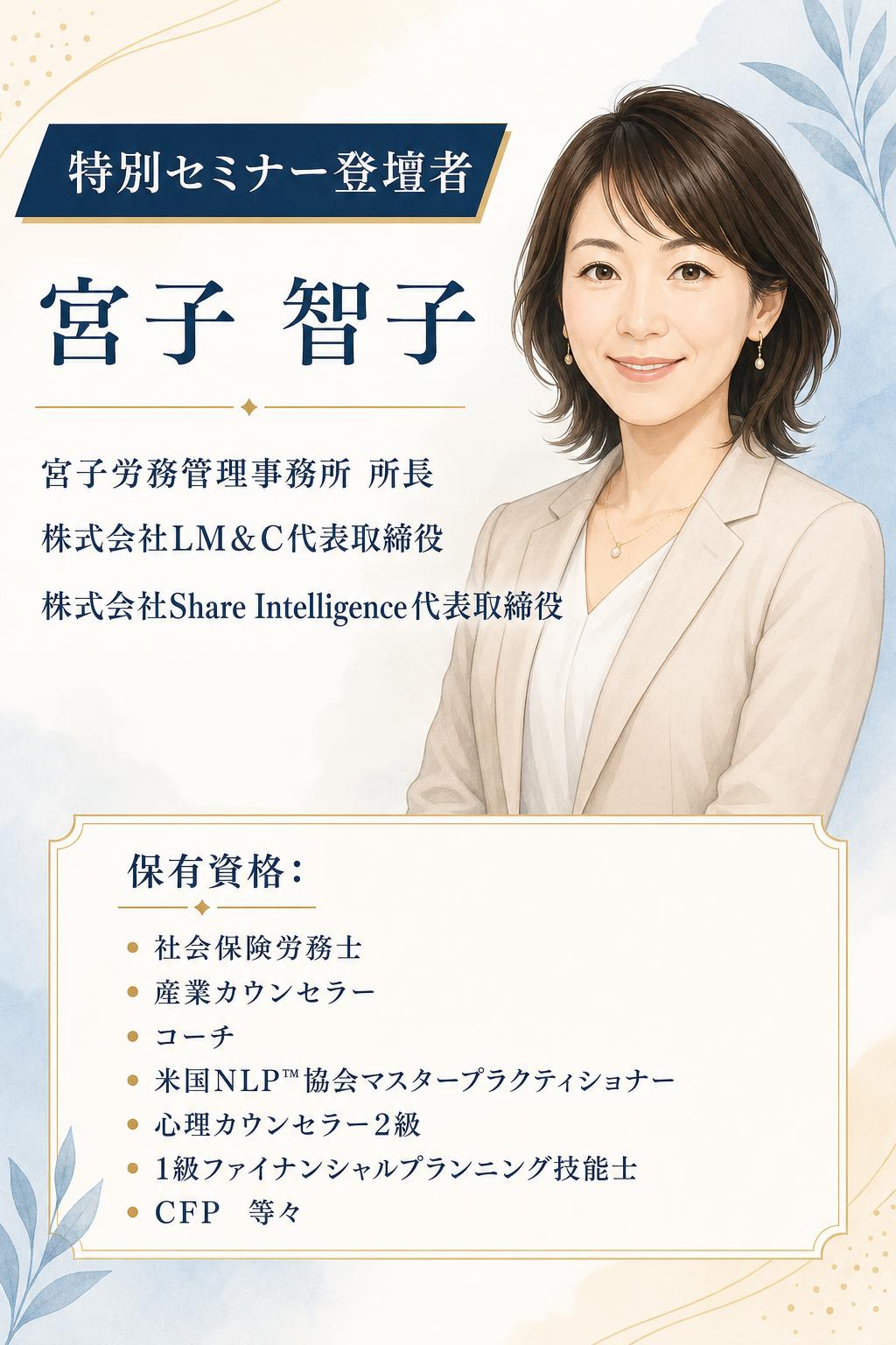 特別セミナー登壇者
宮子 智子

宮子労務管理事務所　所長 株式会社LM＆C代表取締役 株式会社Share Intelligence代表取締役

保有資格： 社会保険労務士／産業カウンセラー／コーチ／米国NLP™協会マスタープラクティショナー／心理カウンセラー2級／1級ファイナンシャルプランニング技能士／CFP　等々