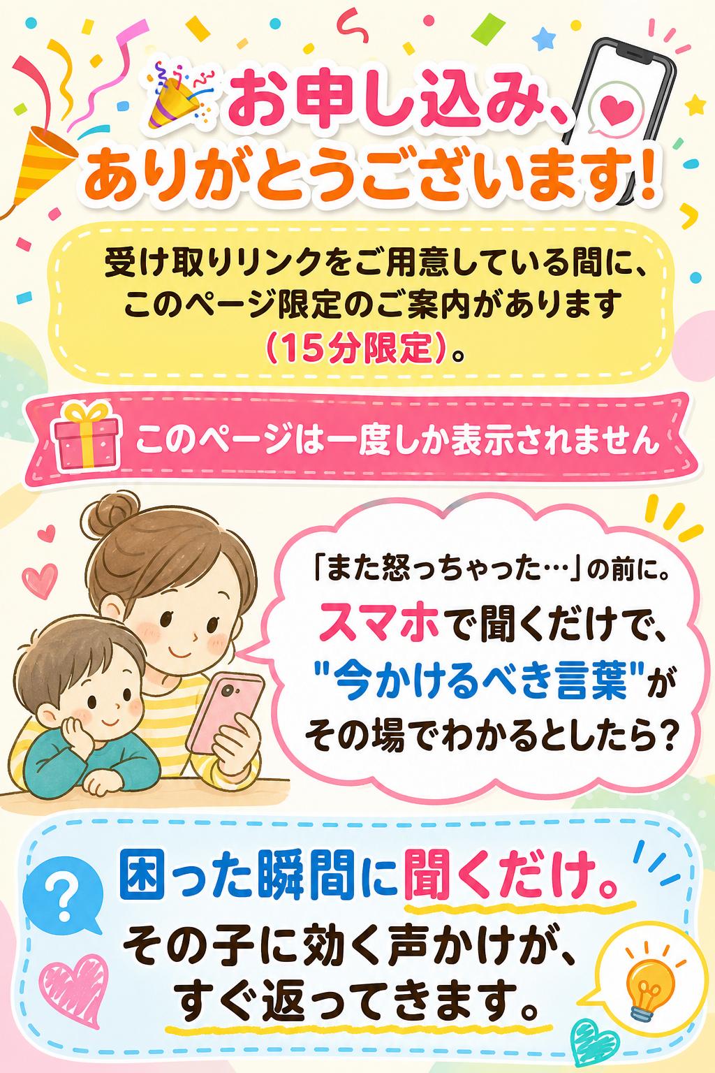 🎉 お申し込み、ありがとうございます！
受け取りリンクをご用意している間に、このページ限定のご案内があります（15分限定）。

🎁 このページは一度しか表示されません

「また怒っちゃった…」の前に。
スマホで聞くだけで、
"今かけるべき言葉"が
その場でわかるとしたら？

困った瞬間に聞くだけ。
その子に効く声かけが、すぐ返ってきます。
