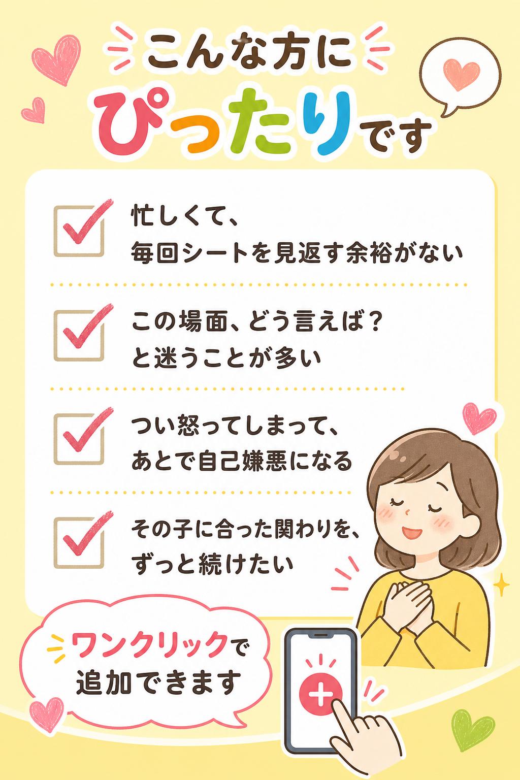 こんな方にぴったりです
忙しくて、毎回シートを見返す余裕がない
「この場面、どう言えば？」と迷うことが多い
つい怒ってしまって、あとで自己嫌悪になる
その子に合った関わりを、ずっと続けたい
ワンクリックで追加できます
