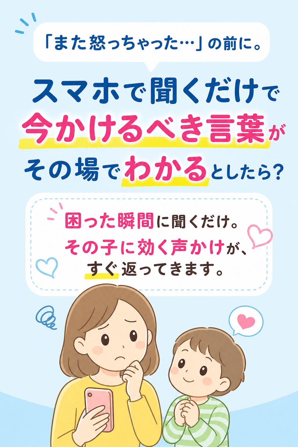 「また怒っちゃった…」の前に。
スマホで聞くだけで、
"今かけるべき言葉"が
その場でわかるとしたら？

困った瞬間に聞くだけ。
その子に効く声かけが、すぐ返ってきます。
