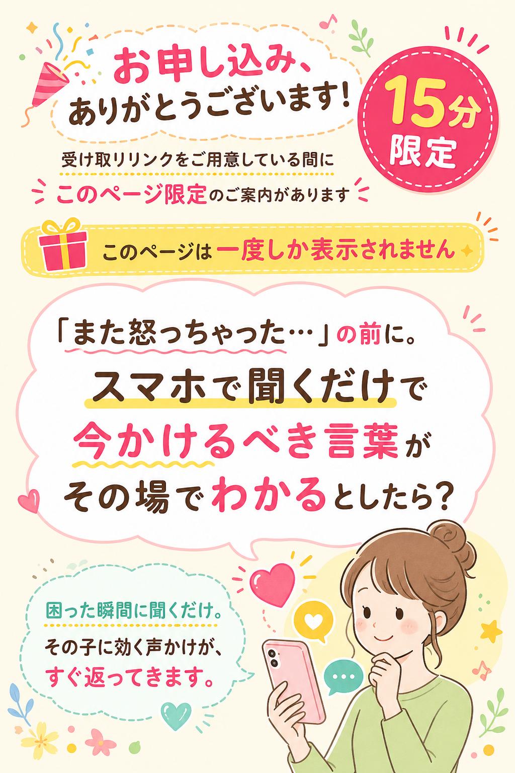 1
🎉 お申し込み、ありがとうございます！
受け取りリンクをご用意している間に、
このページ限定のご案内があります（15分限定）。

🎁 このページは一度しか表示されません

「また怒っちゃった…」の前に。
スマホで聞くだけで、
"今かけるべき言葉"が
その場でわかるとしたら？

困った瞬間に聞くだけ。
その子に効く声かけが、すぐ返ってきます。